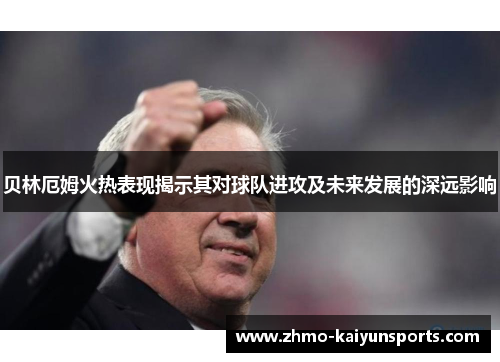 贝林厄姆火热表现揭示其对球队进攻及未来发展的深远影响