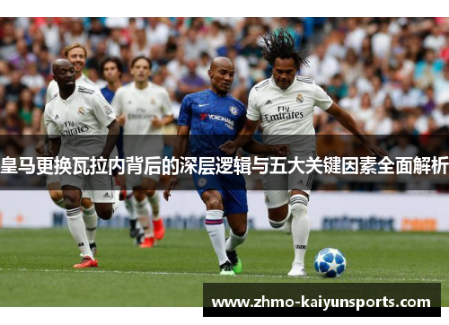 皇马更换瓦拉内背后的深层逻辑与五大关键因素全面解析