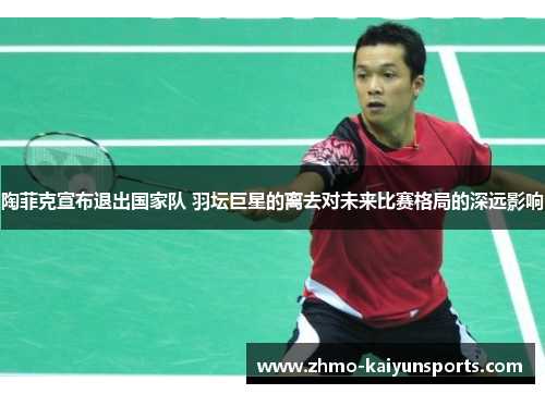 陶菲克宣布退出国家队 羽坛巨星的离去对未来比赛格局的深远影响 陶菲克宣布退出国家队 羽坛巨星的离去对未来比赛格局的深远影响