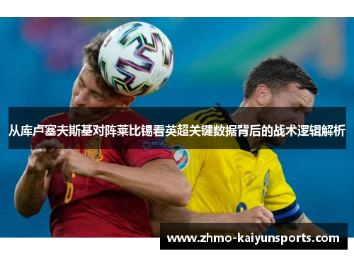 从库卢塞夫斯基对阵莱比锡看英超关键数据背后的战术逻辑解析 从库卢塞夫斯基对阵莱比锡看英超关键数据背后的战术逻辑解析