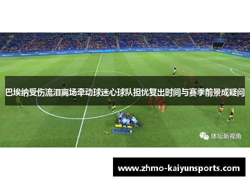 巴埃纳受伤流泪离场牵动球迷心球队担忧复出时间与赛季前景成疑问 巴埃纳受伤流泪离场牵动球迷心球队担忧复出时间与赛季前景成疑问