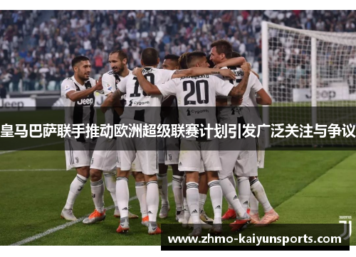 皇马巴萨联手推动欧洲超级联赛计划引发广泛关注与争议