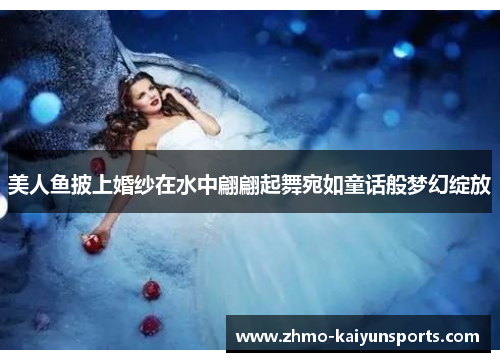 美人鱼披上婚纱在水中翩翩起舞宛如童话般梦幻绽放