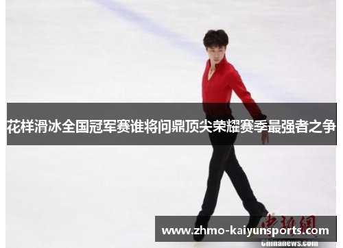 花样滑冰全国冠军赛谁将问鼎顶尖荣耀赛季最强者之争