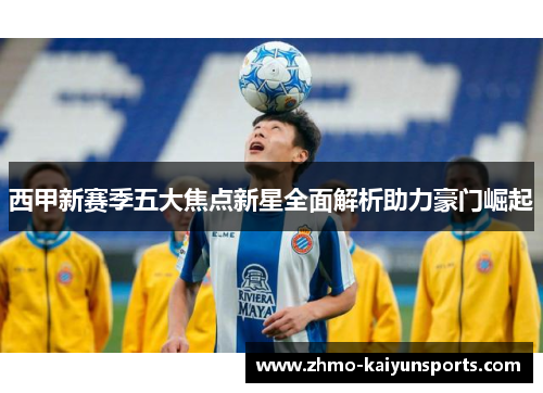 西甲新赛季五大焦点新星全面解析助力豪门崛起