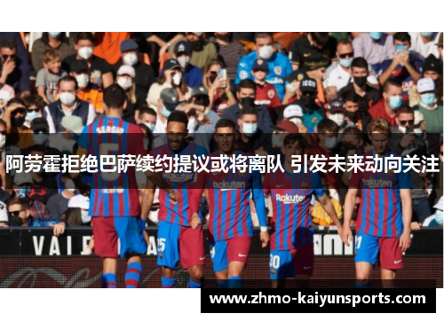 阿劳霍拒绝巴萨续约提议或将离队 引发未来动向关注