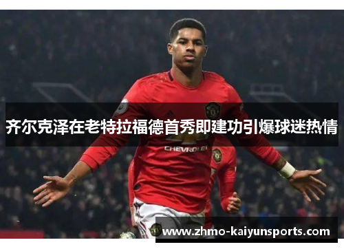 齐尔克泽在老特拉福德首秀即建功引爆球迷热情 齐尔克泽在老特拉福德首秀即建功引爆球迷热情