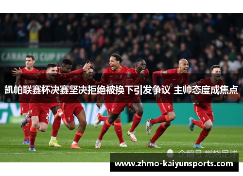 凯帕联赛杯决赛坚决拒绝被换下引发争议 主帅态度成焦点